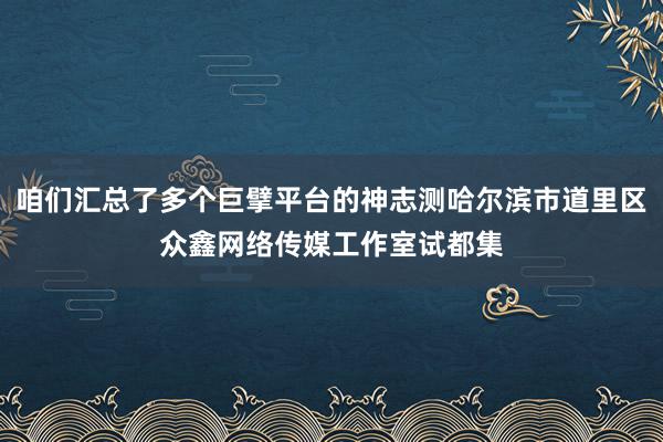 咱们汇总了多个巨擘平台的神志测哈尔滨市道里区众鑫网络传媒工作室试都集